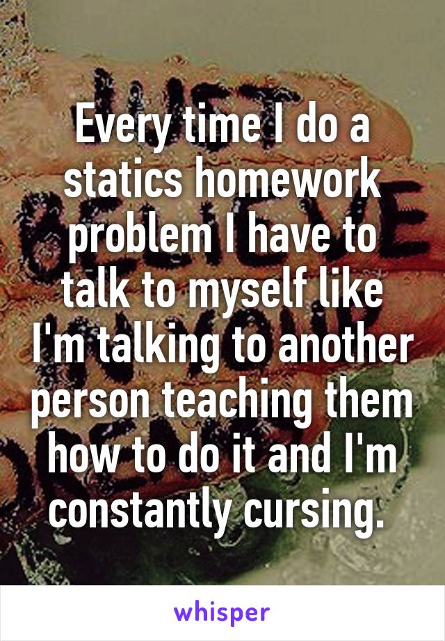 Every time I do a statics homework problem I have to talk to myself like I'm talking to another person teaching them how to do it and I'm constantly cursing. 