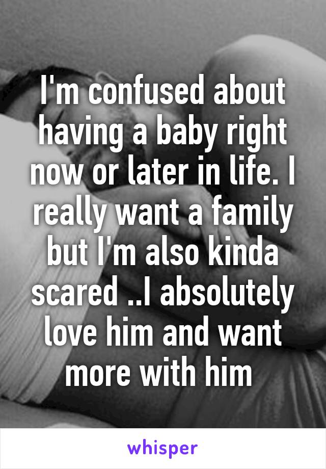 I'm confused about having a baby right now or later in life. I really want a family but I'm also kinda scared ..I absolutely love him and want more with him 