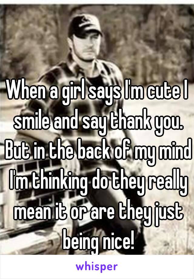 When a girl says I'm cute I smile and say thank you. But in the back of my mind I'm thinking do they really mean it or are they just being nice!