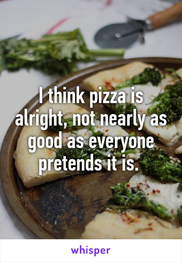 I think pizza is alright, not nearly as good as everyone pretends it is. 