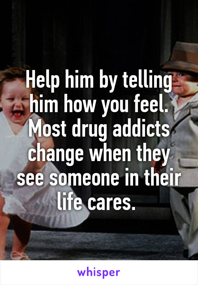 Help him by telling him how you feel. Most drug addicts change when they see someone in their life cares. 