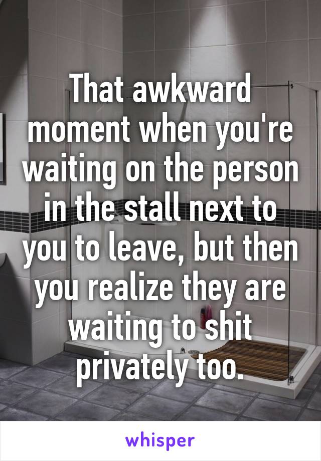 That awkward moment when you're waiting on the person in the stall next to you to leave, but then you realize they are waiting to shit privately too.