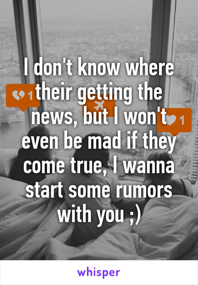 I don't know where their getting the news, but I won't even be mad if they come true, I wanna start some rumors with you ;)