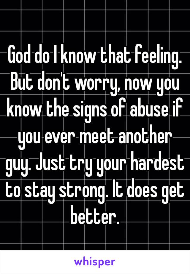 God do I know that feeling. But don't worry, now you know the signs of abuse if you ever meet another guy. Just try your hardest to stay strong. It does get better.