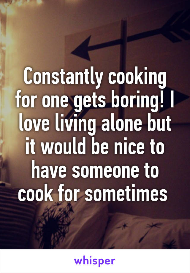 Constantly cooking for one gets boring! I love living alone but it would be nice to have someone to cook for sometimes 