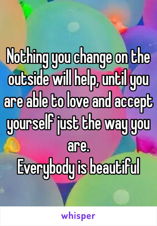 Nothing you change on the outside will help, until you are able to love and accept yourself just the way you are. 
Everybody is beautiful