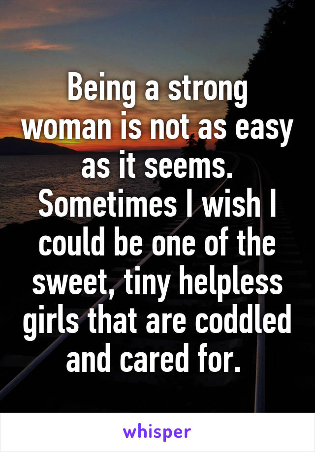 Being a strong woman is not as easy as it seems. Sometimes I wish I could be one of the sweet, tiny helpless girls that are coddled and cared for. 