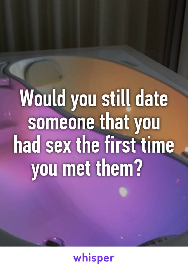 Would you still date someone that you had sex the first time you met them?   