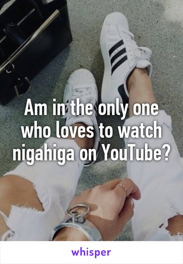 Am in the only one who loves to watch nigahiga on YouTube?