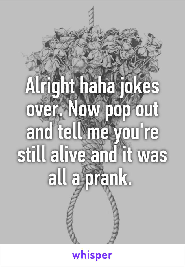 Alright haha jokes over. Now pop out and tell me you're still alive and it was all a prank. 