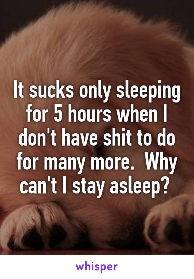 It sucks only sleeping for 5 hours when I don't have shit to do for many more.  Why can't I stay asleep? 