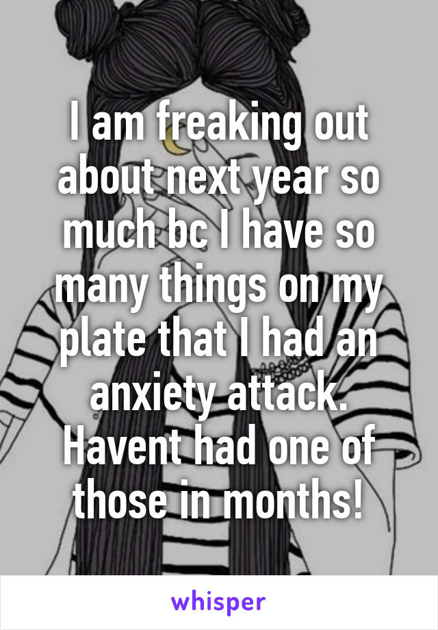 I am freaking out about next year so much bc I have so many things on my plate that I had an anxiety attack. Havent had one of those in months!