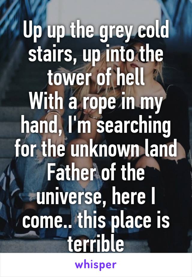 Up up the grey cold stairs, up into the tower of hell
With a rope in my hand, I'm searching for the unknown land
Father of the universe, here I come.. this place is terrible