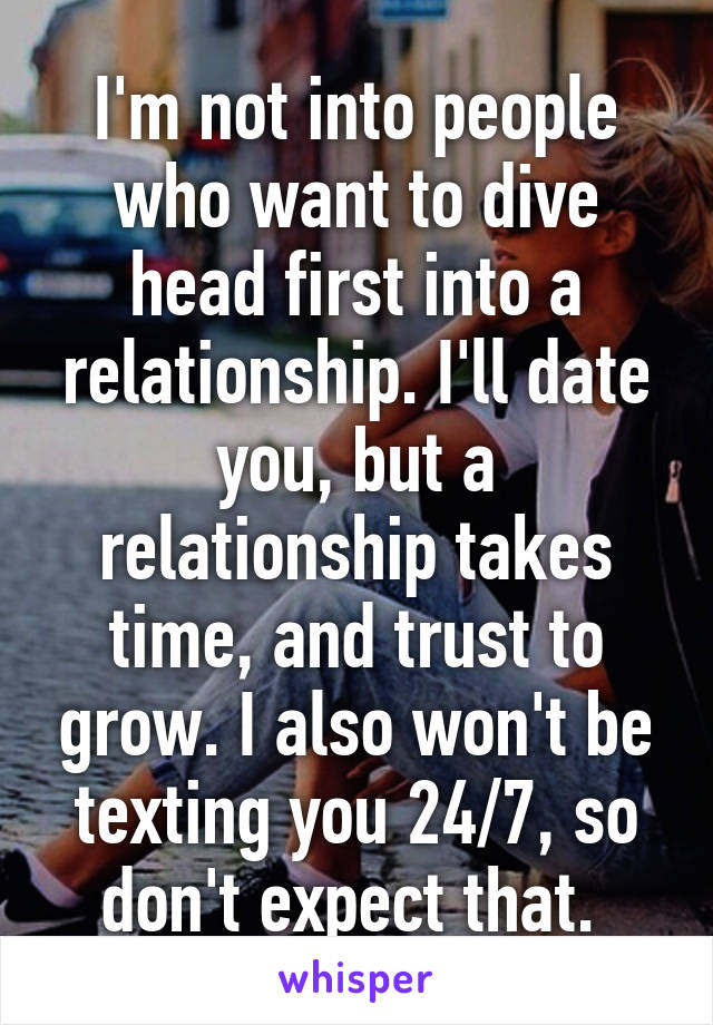 I'm not into people who want to dive head first into a relationship. I'll date you, but a relationship takes time, and trust to grow. I also won't be texting you 24/7, so don't expect that. 