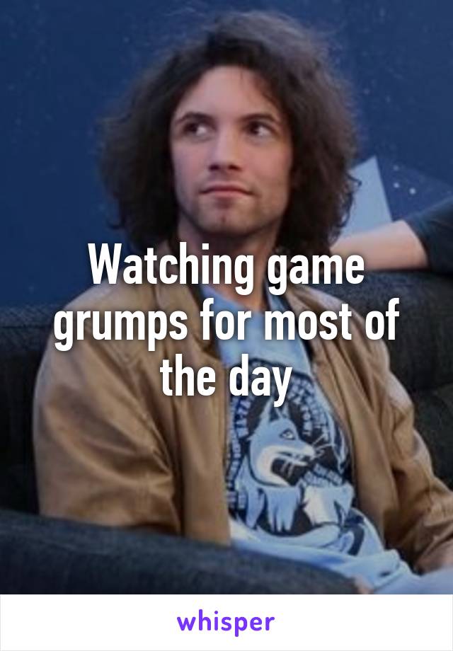 Watching game grumps for most of the day