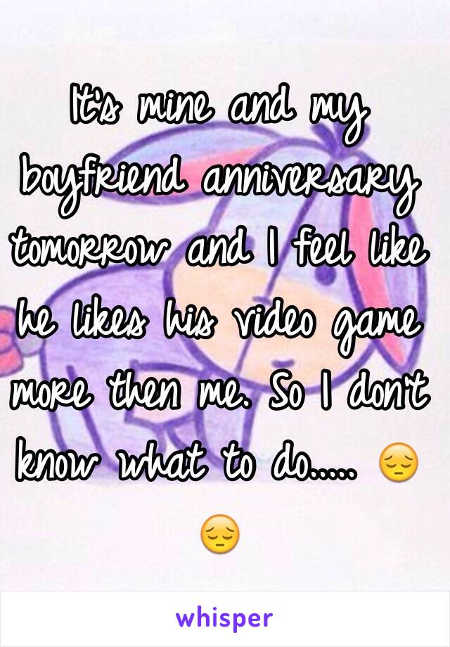 It's mine and my boyfriend anniversary tomorrow and I feel like he likes his video game more then me. So I don't know what to do..... 😔😔