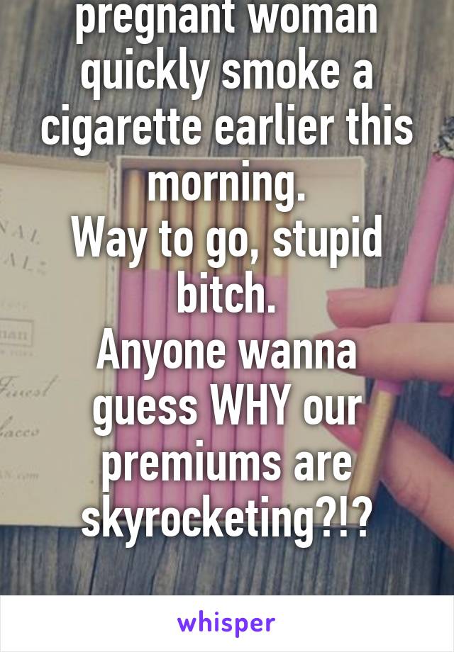 Watched a VERY pregnant woman quickly smoke a cigarette earlier this morning.
Way to go, stupid bitch.
Anyone wanna guess WHY our premiums are skyrocketing?!?

I'm still smh :/
