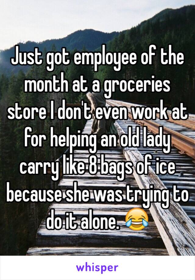 Just got employee of the month at a groceries store I don't even work at for helping an old lady carry like 8 bags of ice because she was trying to do it alone. 😂