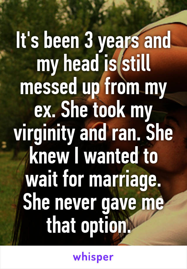 It's been 3 years and my head is still messed up from my ex. She took my virginity and ran. She knew I wanted to wait for marriage. She never gave me that option.  