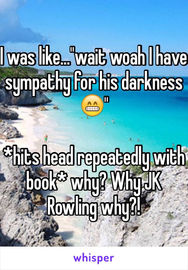 I was like…"wait woah I have sympathy for his darkness 😁" 

*hits head repeatedly with book* why? Why JK Rowling why?!