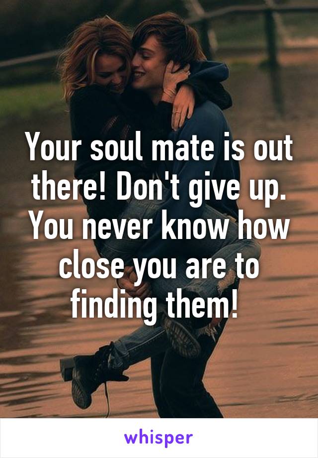 Your soul mate is out there! Don't give up. You never know how close you are to finding them! 