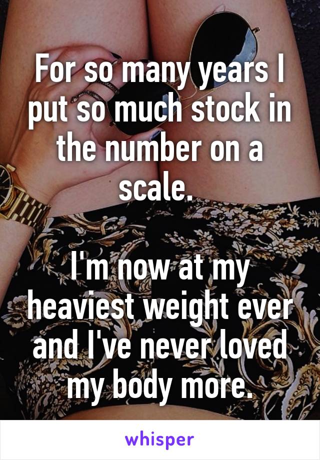 For so many years I put so much stock in the number on a scale. 

I'm now at my heaviest weight ever and I've never loved my body more.