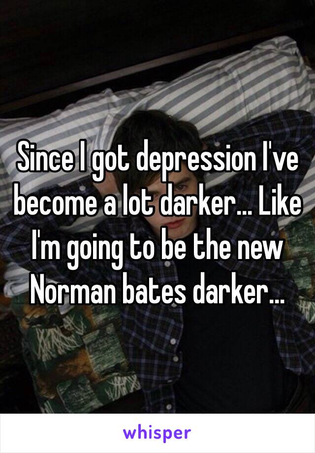 Since I got depression I've become a lot darker... Like I'm going to be the new Norman bates darker...