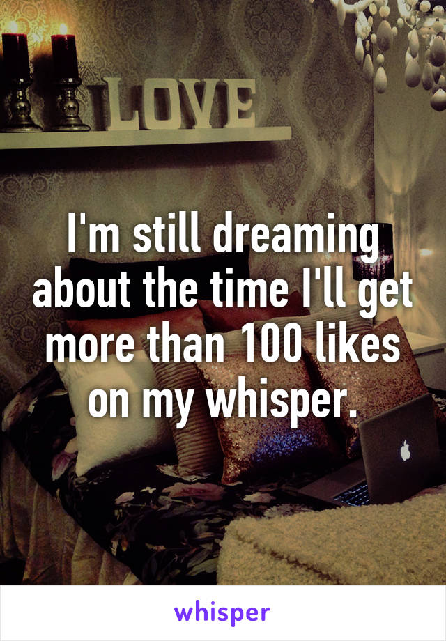 I'm still dreaming about the time I'll get more than 100 likes on my whisper.