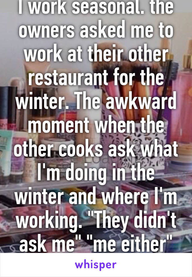 I work seasonal. the owners asked me to work at their other restaurant for the winter. The awkward moment when the other cooks ask what I'm doing in the winter and where I'm working. "They didn't ask me" "me either" me: fuck :|