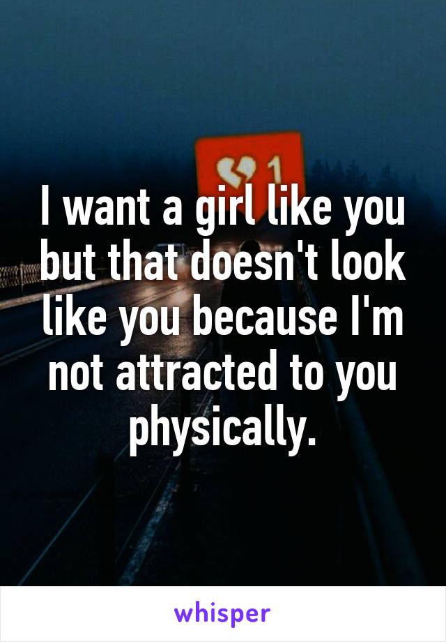 I want a girl like you but that doesn't look like you because I'm not attracted to you physically.