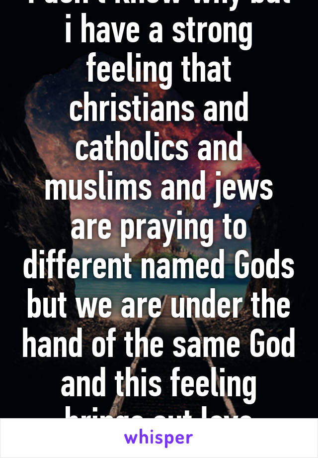 I don't know why but i have a strong feeling that christians and catholics and muslims and jews are praying to different named Gods but we are under the hand of the same God and this feeling brings out love towards all of you