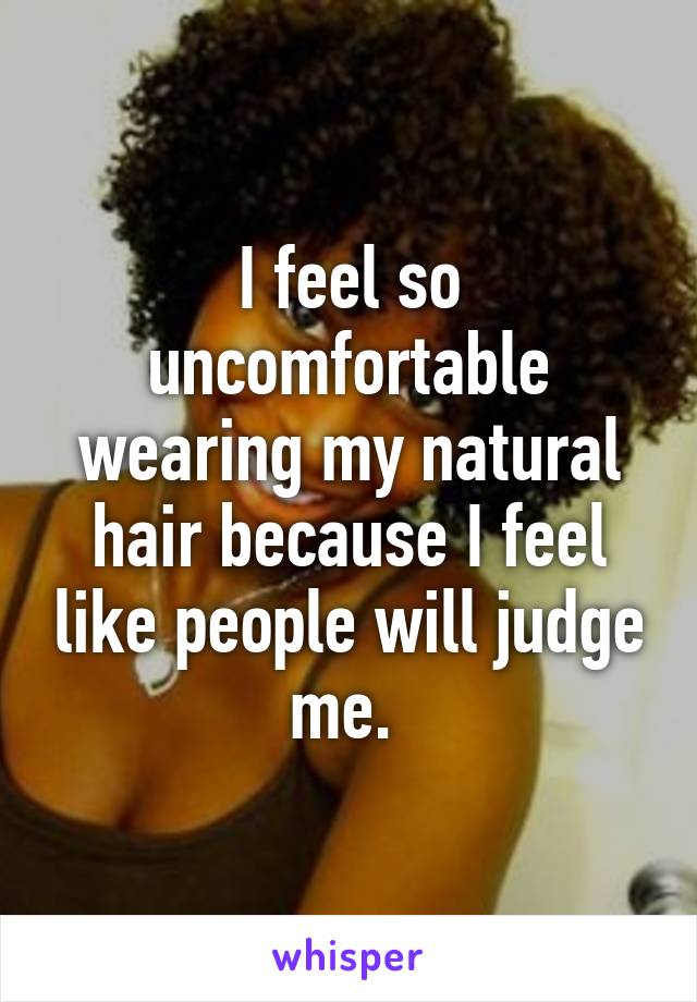 I feel so uncomfortable wearing my natural hair because I feel like people will judge me. 