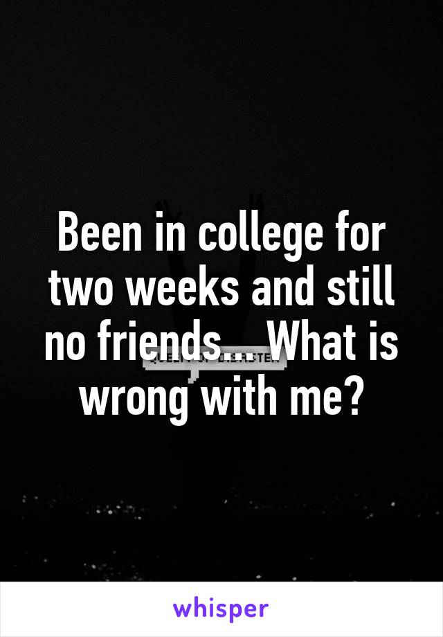 Been in college for two weeks and still no friends... What is wrong with me?