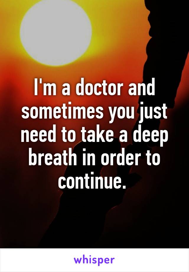 I'm a doctor and sometimes you just need to take a deep breath in order to continue. 