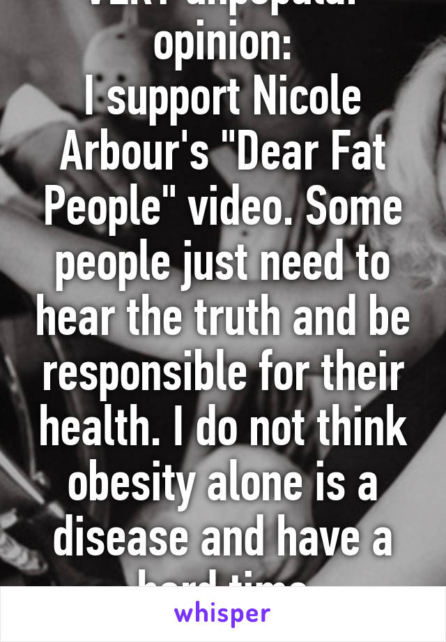 VERY unpopular opinion:
I support Nicole Arbour's "Dear Fat People" video. Some people just need to hear the truth and be responsible for their health. I do not think obesity alone is a disease and have a hard time sympathizing.  