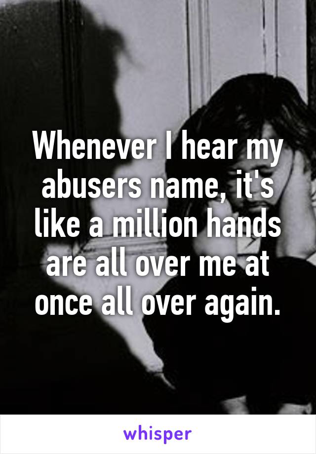 Whenever I hear my abusers name, it's like a million hands are all over me at once all over again.