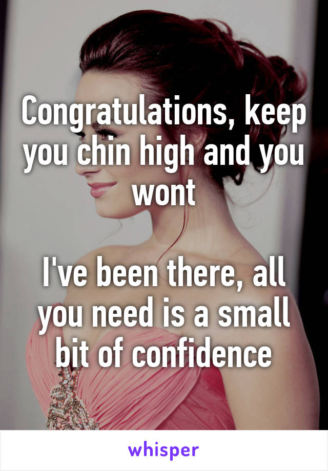 Congratulations, keep you chin high and you wont

I've been there, all you need is a small bit of confidence