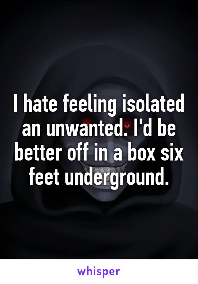 I hate feeling isolated an unwanted. I'd be better off in a box six feet underground.