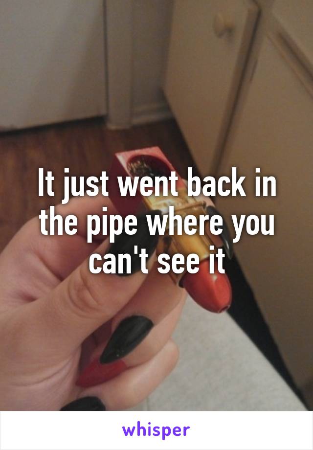 It just went back in the pipe where you can't see it