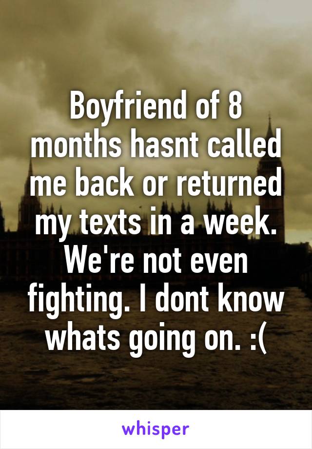 Boyfriend of 8 months hasnt called me back or returned my texts in a week. We're not even fighting. I dont know whats going on. :(