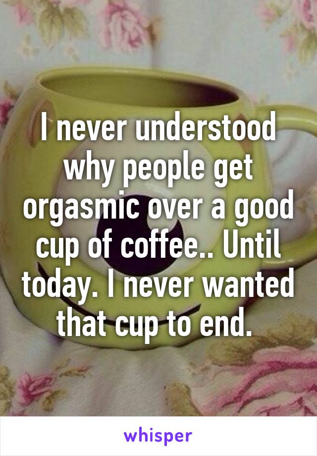 I never understood why people get orgasmic over a good cup of coffee.. Until today. I never wanted that cup to end. 