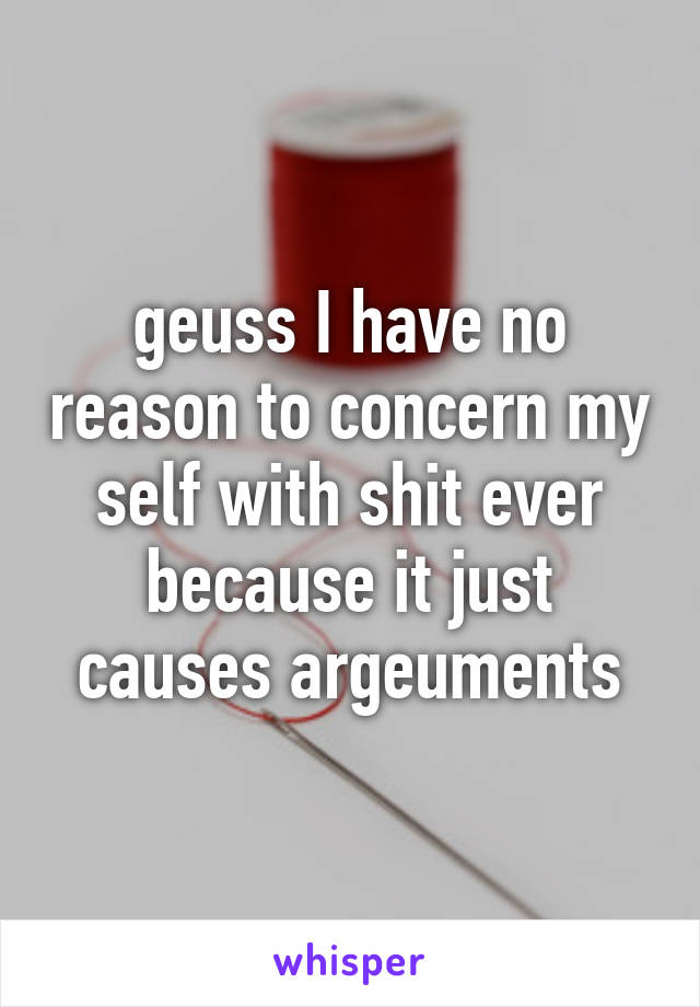 geuss I have no reason to concern my self with shit ever because it just causes argeuments