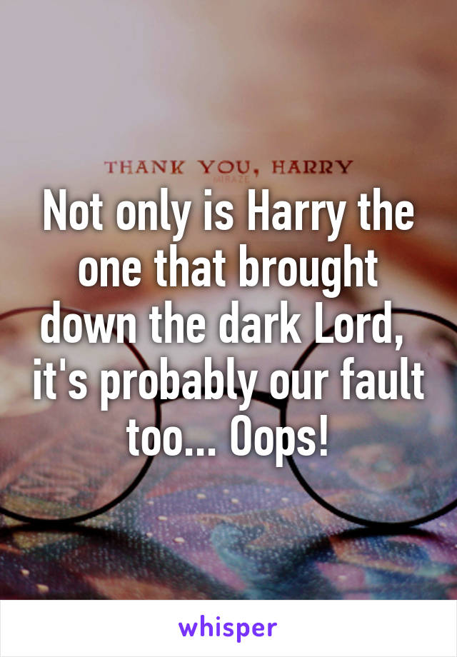 Not only is Harry the one that brought down the dark Lord,  it's probably our fault too... Oops!