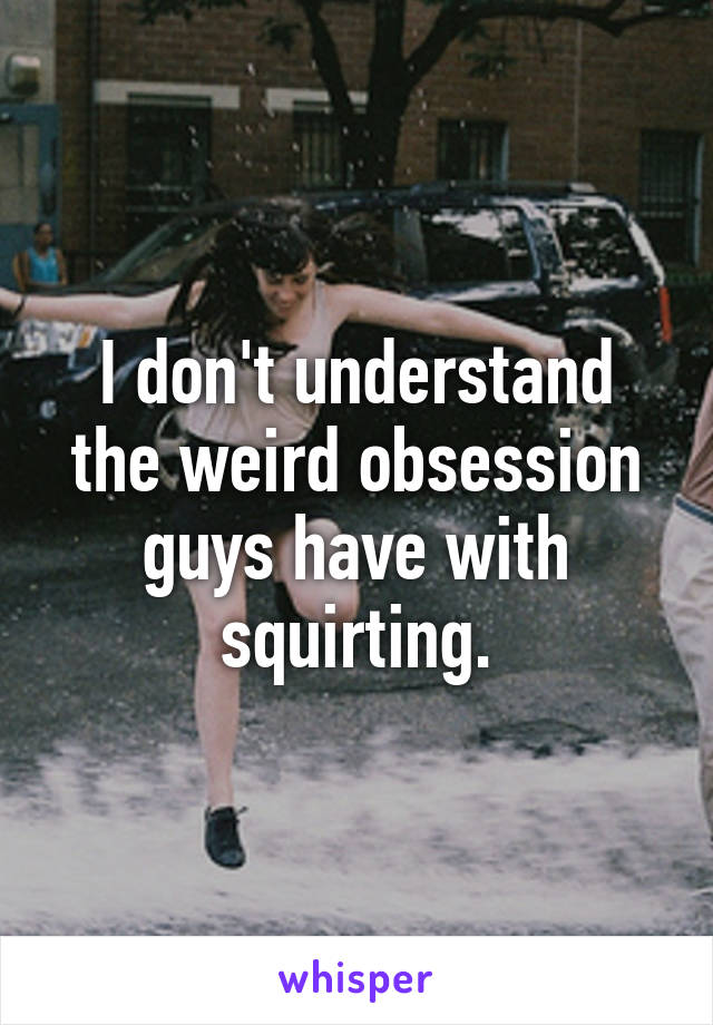 I don't understand the weird obsession guys have with squirting.