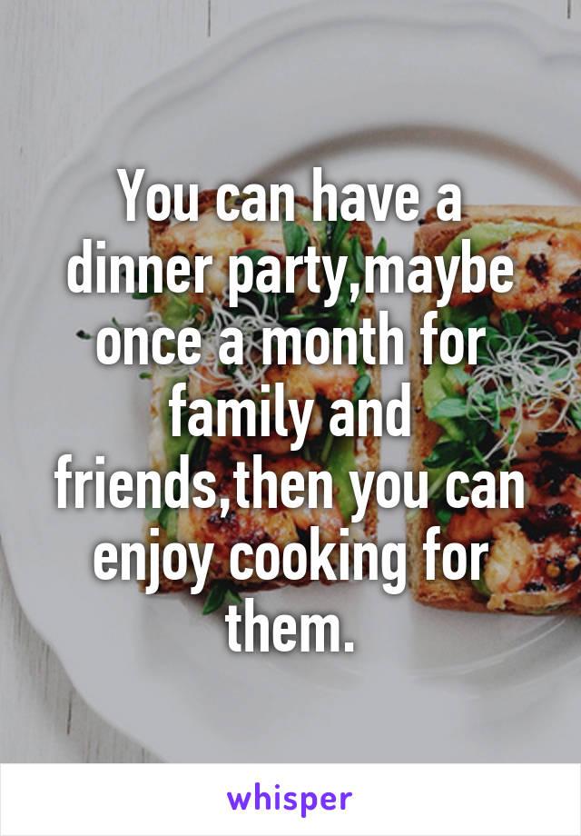 You can have a dinner party,maybe once a month for family and friends,then you can enjoy cooking for them.