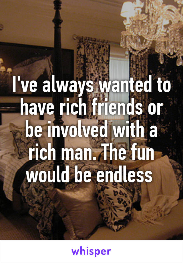 I've always wanted to have rich friends or be involved with a rich man. The fun would be endless 