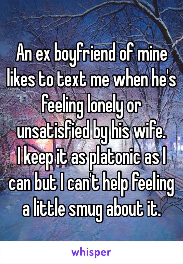 An ex boyfriend of mine likes to text me when he's feeling lonely or unsatisfied by his wife. 
I keep it as platonic as I can but I can't help feeling a little smug about it. 