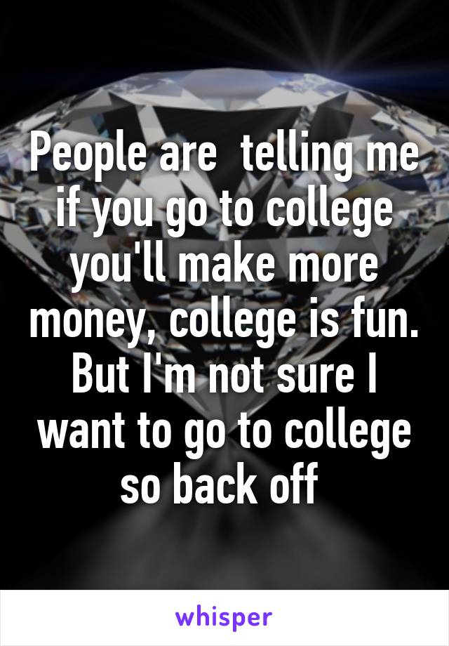 People are  telling me if you go to college you'll make more money, college is fun. But I'm not sure I want to go to college so back off 