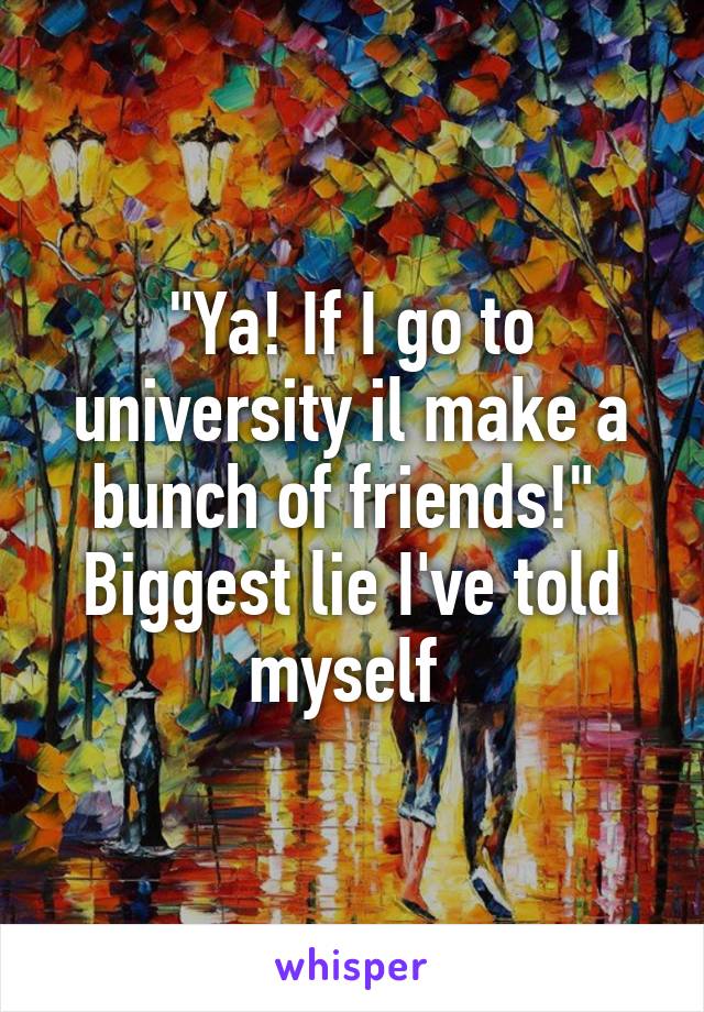 "Ya! If I go to university il make a bunch of friends!" 
Biggest lie I've told myself 