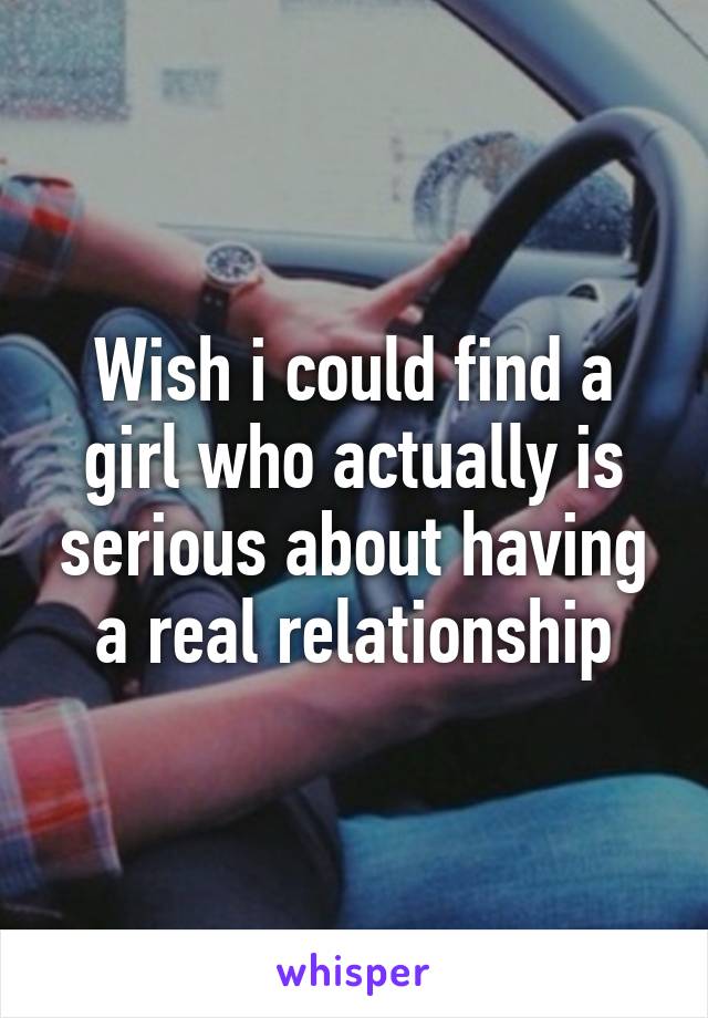 Wish i could find a girl who actually is serious about having a real relationship